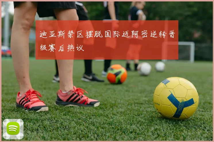 迪亚斯禁区摆脱国际迈阿密逆转晋级赛后热议