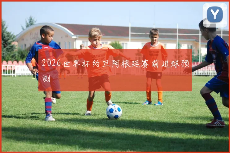 2026世界杯约旦阿根廷赛前进球预测