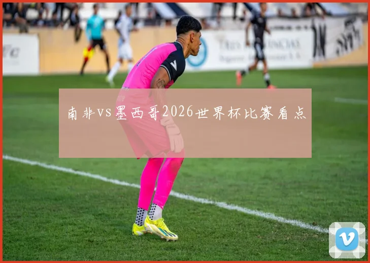 南非vs墨西哥2026世界杯比赛看点
