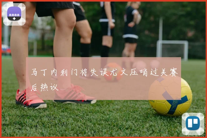 马丁内利门将失误尤文压哨过关赛后热议