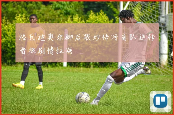 格瓦迪奥尔脚后跟妙传河南队逆转晋级剧情拉满