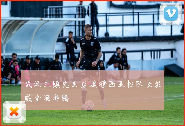武汉三镇先丢后追穆西亚拉队长发威全场沸腾