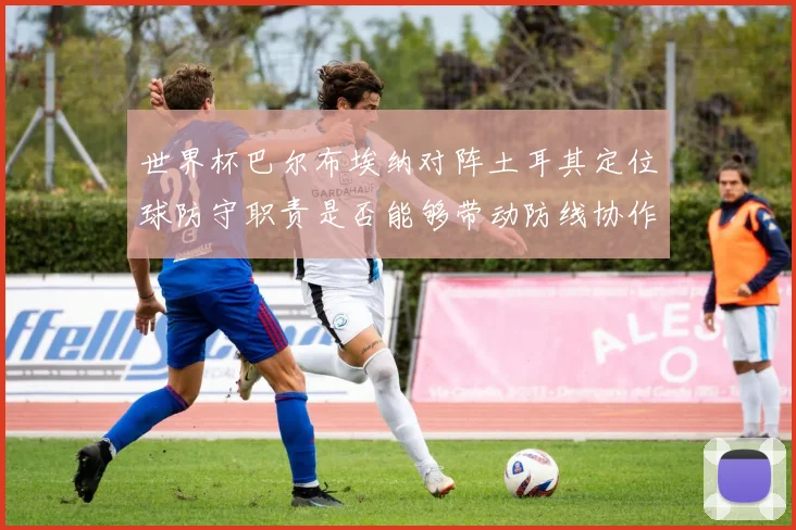世界杯巴尔布埃纳对阵土耳其定位球防守职责是否能够带动防线协作