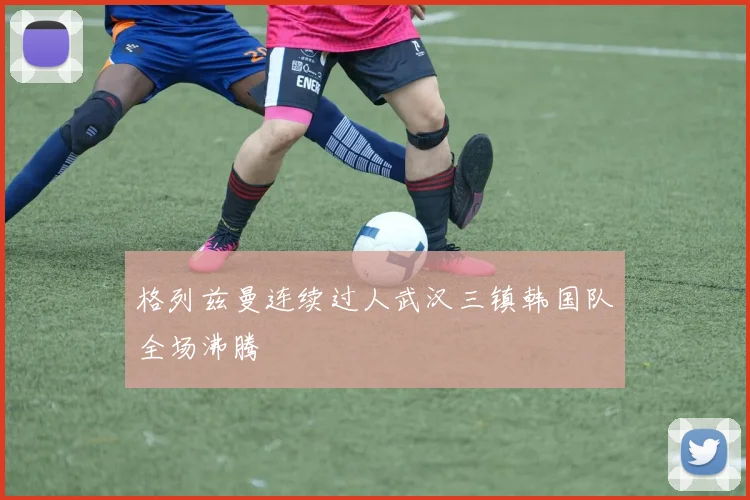格列兹曼连续过人武汉三镇韩国队全场沸腾
