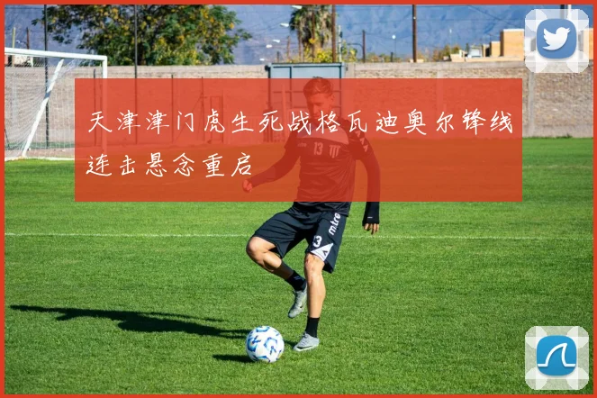 天津津门虎生死战格瓦迪奥尔锋线连击悬念重启