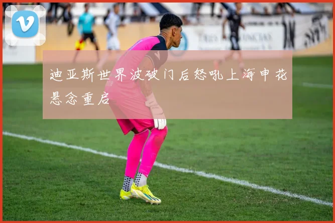 迪亚斯世界波破门后怒吼上海申花悬念重启