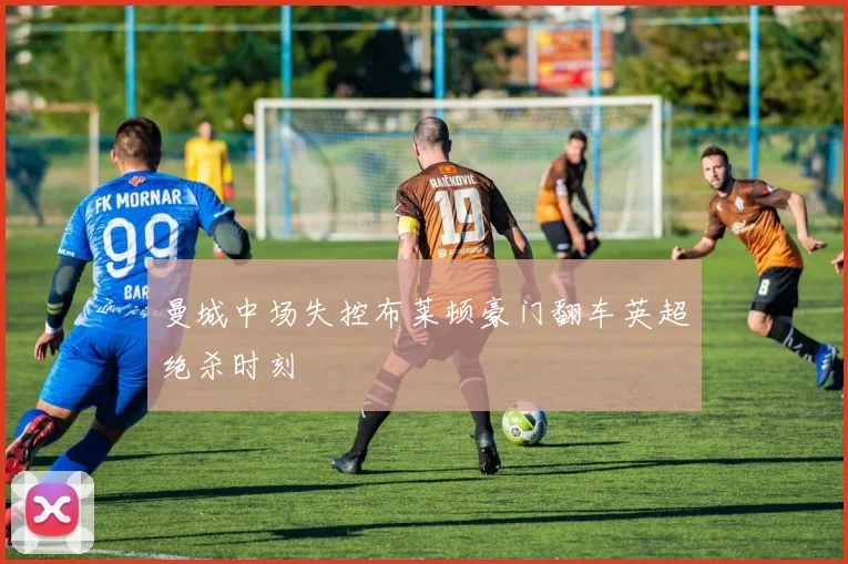 曼城中场失控布莱顿豪门翻车英超绝杀时刻