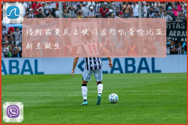 格列兹曼反击破门后怒吼哥伦比亚新王诞生