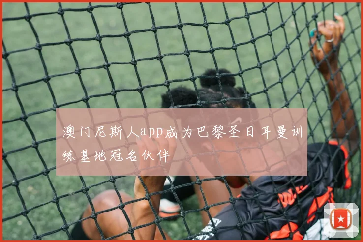澳门尼斯人app成为巴黎圣日耳曼训练基地冠名伙伴