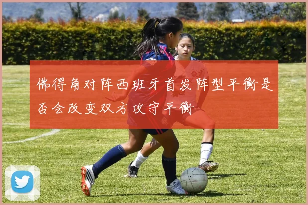 佛得角对阵西班牙首发阵型平衡是否会改变双方攻守平衡