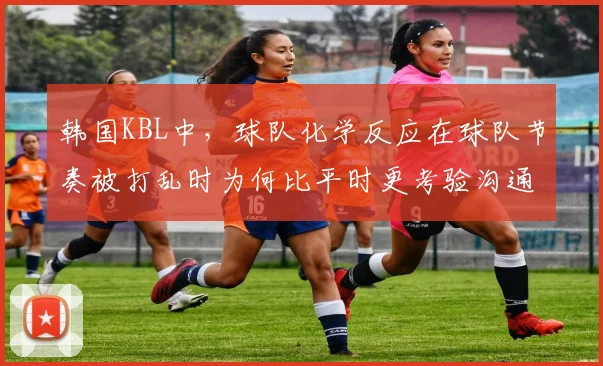 韩国KBL中，球队化学反应在球队节奏被打乱时为何比平时更考验沟通
