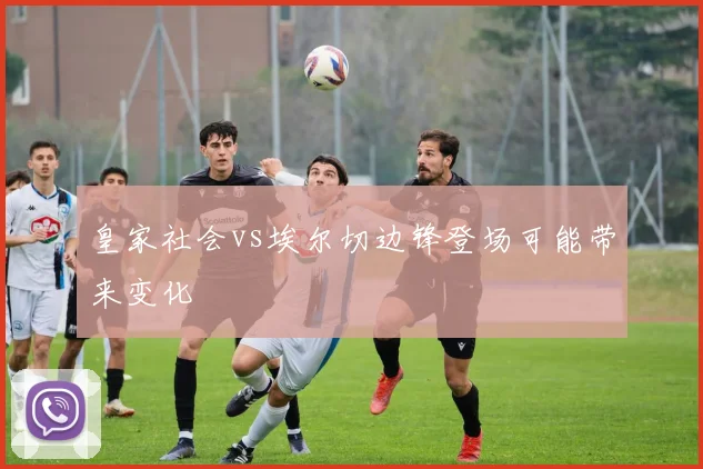 皇家社会vs埃尔切边锋登场可能带来变化